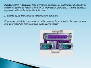 Puertos serie y paralelo: Nos permiten conectar al ordenador dispositivos
externos como el ratón (serie) o la impresora (paralelo), o para conectar
equipos utilizando un cable adecuado.
El puerto serie transmite la información bit a bit.
El puerto paralelo transmite la información byte a byte, lo que supone
una velocidad de transferencia ocho veces mayor
 