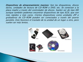 Dispositivos de almacenamiento masivos: Son las disqueteras, discos
duros, unidades de lectura de CD-ROM o DVD, etc. Se conectan a la
placa madre a través del controlador de discos. Suelen ser de tipo IDE
aunque también podemos encontrar dispositivos de tipo SCSI, que son
más rápidos y más caros. Ciertos dispositivos como unidades ZIP o
grabadoras de CD-ROM pueden ser conectados a través del puerto
paralelo. Esto favorece el traslado de la unidad de un lugar a otro, pero
suelen ser más lentos.
 