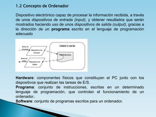 1.2 Concepto de Ordenador
Dispositivo electrónico capaz de procesar la información recibida, a través
de unos dispositivos de entrada (input), y obtener resultados que serán
mostrados haciendo uso de unos dispositivos de salida (output), gracias a
la dirección de un programa escrito en el lenguaje de programación
adecuado
Hardware: componentes físicos que constituyen el PC junto con los
dispositivos que realizan las tareas de E/S.
Programa: conjunto de instrucciones, escritas en un determinado
lenguaje de programación, que controlan el funcionamiento de un
ordenador..
Software: conjunto de programas escritos para un ordenador.
 