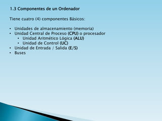 1.3 Componentes de un Ordenador
Tiene cuatro (4) componentes Básicos:
• Unidades de almacenamiento (memoria)
• Unidad Central de Proceso (CPU) o procesador
• Unidad Aritmético Lógica (ALU)
• Unidad de Control (UC)
• Unidad de Entrada / Salida (E/S)
• Buses
 
