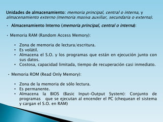 Unidades de almacenamiento: memoria principal, central o interna, y
almacenamiento externo (memoria masiva auxiliar, secundaria o externa).
• Almacenamiento Interno (memoria principal, central o interna):
• Memoria RAM (Random Access Memory):
• Zona de memoria de lectura/escritura.
• Es volátil.
• Almacena el S.O. y los programas que están en ejecución junto con
sus datos.
• Costosa, capacidad limitada, tiempo de recuperación casi inmediato.
• Memoria ROM (Read Only Memory):
• Zona de la memoria de sólo lectura.
• Es permanente.
• Almacena la BIOS (Basic Input-Output System): Conjunto de
programas que se ejecutan al encender el PC (chequean el sistema
y cargan el S.O. en RAM)
 