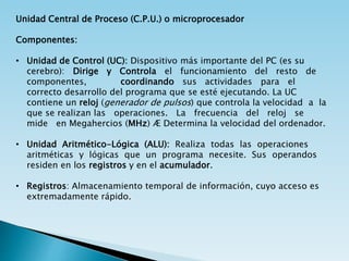 Unidad Central de Proceso (C.P.U.) o microprocesador
Componentes:
• Unidad de Control (UC): Dispositivo más importante del PC (es su
cerebro): Dirige y Controla el funcionamiento del resto de
componentes, coordinando sus actividades para el
correcto desarrollo del programa que se esté ejecutando. La UC
contiene un reloj (generador de pulsos) que controla la velocidad a la
que se realizan las operaciones. La frecuencia del reloj se
mide en Megahercios (MHz) Æ Determina la velocidad del ordenador.
• Unidad Aritmético-Lógica (ALU): Realiza todas las operaciones
aritméticas y lógicas que un programa necesite. Sus operandos
residen en los registros y en el acumulador.
• Registros: Almacenamiento temporal de información, cuyo acceso es
extremadamente rápido.
 