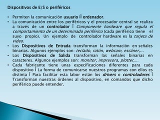 Dispositivos de E/S o periféricos
• Permiten la comunicación usuario ÍÎ ordenador.
• La comunicación entre los periféricos y el procesador central se realiza
a través de un controlador Î Componente hardware que regula el
comportamiento de un determinado periférico (cada periférico tiene el
suyo propio). Un ejemplo de controlador hardware es la tarjeta de
video.
• Los Dispositivos de Entrada transforman la información en señales
binarias. Algunos ejemplos son: teclado, ratón, webcam, escáner,...
• Los Dispositivos de Salida transforman las señales binarias en
caracteres. Algunos ejemplos son: monitor, impresora, plotter,…
• Cada fabricante tiene unas especificaciones diferentes para cada
dispositivo Î La forma de comunicarse nuestros programas con ellos es
distinta Î Para facilitar esta labor están los drivers o controladores Î
Transforman nuestras órdenes al dispositivo, en comandos que dicho
periférico puede entender.
 