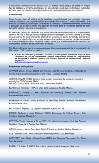 Constitución colombiana en su artículo 258: “El Estado velará porque se ejerza sin ningún
tipo de coacción y en forma secreta por los ciudadanos en cubículos individuales instalados
en cada mesa de votación sin perjuicio del uso de medios electrónicos o informáticos”.

Conclusiones

Como hemos visto, el politing es la estrategia comunicacional que combina relaciones
públicas, publicidad, propaganda política y estrategia de medios de comunicación social para
elaborar un producto político que, colocado en el “mercado”, ocasione los mejores resultados
y persuada al elector a tomar una decisión favorable para el candidato agente de esta
campaña política – electoral o de gobierno.

El mercadeo político se desarrolla con mayor eficacia en una democrática y su planeación
conlleva no sólo al manejo de imagen propia del candidato (perfil, discurso, feeling o carisma)
sino al análisis del comportamiento electoral del ciudadano a través del estudio demográfico
del target y al diseño de todas las piezas comunicacionales necesarias para la penetración
en el espacio público político, tanto físico como virtual, y el posicionamiento del candidato en
el imaginario colectivo de los potenciales electores.

Su objetivo último es que el ciudadano vote por determinado aspirante, tal el pensamiento de
Maquiavelo: “El fin justifica los medios”.

      El autor es catedrático y periodista, consultor y analista político, maestrante de NTICs de la
      Universidad del Zulia, ex congresista de Colombia, vicepresidente nacional del Colegio Nacional
      de Periodistas y miembro directivo del Consejo Regional de Competitividad “Atlántico
      Competitivo”.
      Colegio.nacional.periodistas@hotmail.com

Referencias bibliográficas:

ALVÁREZ Conde, Enrique (1991). Los Principios del Derecho Electoral, en Revista del
Centro de Estudios Constitucionales. N° 9 (mayo – agosto). Madrid.

AMOR B., Elías M. (1995). Cómo se hace un plan estratégico. La teoría del marketing
estratégico. ESIC-Editorial, Madrid.
ARISTÓTELES (1992). La Política. Edic. Universales, Bogotá.

BÁRCENAS, Fernando (1997). El oficio de la ciudadanía. Paidós, México.

BARRANCO, Francisco (1994). Técnicas de Marketing Político. Red Editorial
Iberoamericana, México.

BARRIENTOS, Pedro (2006). Ensayos de Marketing Político. Editorial Universitaria
Ricardo Palma, Lima.

BECCASINO, Ángel (2003). El precio del poder. Aguilar, Bs. As.

BOBBIO, Norberto y Nicola Matteucci (19859. Diccionario de Política, Tomo I. Siglo
Veintiuno Editores, México D.F.

CERVERA Tomás, Vicente y Otros (1975). Enciclopedia Internacional de las Ciencias
Sociales. Tomos I y V. Aguilar S.A., Madrid.

CONILL, Jesús, y Vicent Gonzálvez (2004). Ética de los Medios, Gedisa, Barcelona.

COSTA Bonino, Luís (1998). Manual de Marketing Político. LUZ, Maracaibo.

COTTERET, Jean Marie y Claude Emeri (1973). Los Sistemas Electorales. Ed. Oikos-
Tau, Barcelona.

ELDER, C. & Cobb, R. (1983). The political uses of simbols. Longman, New York.


                                                                                                  11
 