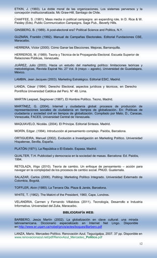 ETKIN, J. (1993). La doble moral de las organizaciones. Los sistemas perversos y la
concepción institucionalizada. Mc Graw-Hill, Santiago de Chile.
.
CHAFFEE, S. (1981). Mass media in political campaigns: an expanding role. In D. Rice & W.
Paisley (Eds). Public Communication Campaigns. Sage Pub., Beverly Hills.

GINSBERG, B. (1989). A post-electoral era? Political Science and Politics, N.Y.

GUZMÁN, Franklin (1992). Manual de Campañas Electorales. Editorial Fundaciones CSE,
Maracaibo.

HERRERA, Víctor (2000). Cómo Ganar las Elecciones. Mejoras, Barranquilla.

HERREROS, M. (1989). Teoría y Técnica de la Propaganda Electoral. Escuela Superior de
Relaciones Públicas, Venezuela.

JUÁREZ, Julio (2003). Hacia un estudio del marketing político: limitaciones teóricas y
metodológicas, Revista Espiral No. 27 Vol. 9 (mayo – agosto). Universidad de Guadalajara,
México.

LAMBIN, Jean Jacques (2003). Marketing Estratégico. Editorial ESIC, Madrid.

LANDA, César (1994). Derecho Electoral, aspectos jurídicos y técnicos, en Derecho
Pontificia Universidad Católica del Perú. N° 48. Lima.

MARTIN Lespset, Segmover (1987). El Hombre Político. Tecno, Madrid.

MARTÍNEZ, G. (2004). Internet y ciudadanía global: procesos de producción de
representaciones sociales de ciudadanía en tiempos de globalización. En: Políticas de
ciudadanía y sociedad civil en tiempos de globalización. Compilado por Mato, D., Caracas,
Venezuela, FACES, Universidad Central de Venezuela.

MAQUIAVELO, Nicolás. (2004). El Príncipe. Editorial Síntesis. Madrid.

MORÍN, Edgar. (1994). Introducción al pensamiento complejo. Paidós, Barcelona.

ORTIGUEIRA, Manuel (2002). Evolución e Investigación en Marketing Político. Universidad
Hispalense, Sevilla, España.

PLATÓN (1971). La República o El Estado. Espasa, Madrid.

QUALTER, T.H. Publicidad y democracia en la sociedad de masas. Barcelona: Ed. Paidós,
1994.

RETOLAZA, Iñigo (2010). Teoría de cambio. Un enfoque de pensamiento – acción para
navegar en la complejidad de los procesos de cambio social. PNUD. Guatemala.

SALAZAR, Carlos (2006). Politing: Marketing Político Integrado. Universidad Externado de
Colombia, Bogotá.

TOFFLER, Alvin (1980). La Tercera Ola. Plaza & Janés, Barcelona.

WHITE, T. (1962). The Makint of the President, 1960, Cape, Londres.

VELANDRIA, Carmen y Fernando Villalobos (2011). Tecnología, Desarrollo e Industria
Informativa. Universidad del Zulia, Maracaibo.

                                    BIBLIOGRAFÍA WEB:

BARBERO, Jesús Martín (2002). La globalización en clave cultural: una mirada
latinoamericana. Diccionario especializado en Internet Net Lingo. Disponible
en:http://www.er.uqam.ca/nobel/gricis/actes/bogues/Barbero.pdf

LANZA, Mario. Mercadeo Político. Renovación Azul, Tegucigalpa, 2007. 37 pp. Disponible en
www.renovacionazul.net/pdf/RenovAzul_Mercadeo_Politico.pdf

                                                                                        12
 