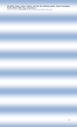 SALAZAR Vargas, Carlos. Politing: más allá del marketing político. Casa & Asociados,
Puebla, México, 2009, 35 pp. Disponible en:
filos.umich.mx/.../POLITING-Ms-all-de-Marketing-Poltico-FINAL.pdf




                                                                                  13
 
