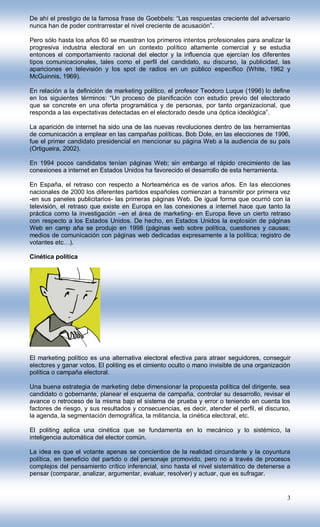 De ahí el prestigio de la famosa frase de Goebbels: “Las respuestas creciente del adversario
nunca han de poder contrarrestar el nivel creciente de acusación”.

Pero sólo hasta los años 60 se muestran los primeros intentos profesionales para analizar la
progresiva industria electoral en un contexto político altamente comercial y se estudia
entonces el comportamiento racional del elector y la influencia que ejercían los diferentes
tipos comunicacionales, tales como el perfil del candidato, su discurso, la publicidad, las
apariciones en televisión y los spot de radios en un público específico (White, 1962 y
McGuinnis, 1969).

En relación a la definición de marketing político, el profesor Teodoro Luque (1996) lo define
en los siguientes términos: “Un proceso de planificación con estudio previo del electorado
que se concrete en una oferta programática y de personas, por tanto organizacional, que
responda a las expectativas detectadas en el electorado desde una óptica ideológica”.

La aparición de internet ha sido una de las nuevas revoluciones dentro de las herramientas
de comunicación a emplear en las campañas políticas. Bob Dole, en las elecciones de 1996,
fue el primer candidato presidencial en mencionar su página Web a la audiencia de su país
(Ortigueira, 2002).

En 1994 pocos candidatos tenían páginas Web; sin embargo el rápido crecimiento de las
conexiones a internet en Estados Unidos ha favorecido el desarrollo de esta herramienta.

En España, el retraso con respecto a Norteamérica es de varios años. En las elecciones
nacionales de 2000 los diferentes partidos españoles comienzan a transmitir por primera vez
-en sus paneles publicitarios- las primeras páginas Web. De igual forma que ocurrió con la
televisión, el retraso que existe en Europa en las conexiones a internet hace que tanto la
práctica como la investigación –en el área de marketing- en Europa lleve un cierto retraso
con respecto a los Estados Unidos. De hecho, en Estados Unidos la explosión de páginas
Web en camp aña se produjo en 1998 (páginas web sobre política, cuestiones y causas;
medios de comunicación con páginas web dedicadas expresamente a la política; registro de
votantes etc…).

Cinética política




El marketing político es una alternativa electoral efectiva para atraer seguidores, conseguir
electores y ganar votos. El politing es el cimiento oculto o mano invisible de una organización
política o campaña electoral.

Una buena estrategia de marketing debe dimensionar la propuesta política del dirigente, sea
candidato o gobernante, planear el esquema de campaña, controlar su desarrollo, revisar el
avance o retroceso de la misma bajo el sistema de prueba y error o teniendo en cuenta los
factores de riesgo, y sus resultados y consecuencias, es decir, atender el perfil, el discurso,
la agenda, la segmentación demográfica, la militancia, la cinética electoral, etc.

El politing aplica una cinética que se fundamenta en lo mecánico y lo sistémico, la
inteligencia automática del elector común.

La idea es que el votante apenas se concientice de la realidad circundante y la coyuntura
política, en beneficio del partido o del personaje promovido, pero no a través de procesos
complejos del pensamiento crítico inferencial, sino hasta el nivel sistemático de detenerse a
pensar (comparar, analizar, argumentar, evaluar, resolver) y actuar, que es sufragar.


                                                                                             3
 