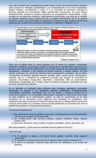 Aquí vale el estudio del comportamiento social masivo a partir del convencimiento individual
como usuario de mensajes prediseñados y su involucramiento en el rol de espectador,
público, fanático, muchedumbre o masa. Y si su movilidad es mecánica, entonces la
dinámica aplicada es conductivista (reflejo condicionado inconsciente, así como deseos
subconscientes), aunque la industria informativa es principalmente estructuralista, o sea,
consiste en una estructura dinámica, históricamente condicionada, que actúa en el contexto
de distintos sistemas para la consecución de un objetivo determinado. Su fin es generar
beneficios, para lo que comercializa su capacidad de influencia social, medida a través de la
audiencia que consume sus productos comunicativos (Velandria y Villalobos, 2011).




Claro que el politing tiene su propia axiología (por sí mismo es complejo, conectivista,
sistémico y holístico), ya que busca construir y autoconstruir una dimensión autónoma de la
persona, que reproduzca lo aprehendido y no se deje convencer por propuestas paralelas,
semejantes u opuestas, y eso requiere de mucho esfuerzo y recurso creativo. En este
sentido, promueve una conciencia colectiva para la participación ciudadana, bajo el criterio
enciclopédico de libertad, igualdad humana, equidad, orden, justicia social y participación,
reducido, eso sí, a resolución de problemas puntuales que aquejan la comunidad en
cualquier circunstancia (inseguridad, desempleo, insalubridad, falta de oportunidades,
desequilibrio, desigualdad, etc.), es decir, baja a lo particular conceptos universales para que
la acción individual sea colectiva.

En su discurso, el candidato debe combinar esos conceptos ideológicos universales
(agrupados de acuerdo a las tendencias políticas: neoliberales, socialdemócratas,
nacionalistas, socialistas, comunistas, etc.) con los planes y proyectos propios de un
programa de gobierno. Así, el candidato está llamado a socializar su oferta sobre cómo dirigir
los ejes temáticos de la administración pública, no sólo en cumplimiento de la mera
inscripción de un documento como exigencia para formalizar su candidatura, sino
implementando todo un proceso de mesas de trabajo populares o diálogo público para que la
iniciativa sea de doble vía y el elector sienta que está participando en la construcción de una
plataforma de gobierno, lo que genera pertenencia.

Los tres ejes temáticos son:

   1) Eje Institucional: forma de gobierno, estructura y funcionamiento de la administración,
      control social, relación con la comunidad.
   2) Eje infraestructural: vías, servicios públicos, puertos, mobiliario urbano, espacio
      público, POT.
   3) Eje social: educación, salud, vivienda, sectores vulnerables, cultura, recreación, etc.

Bajo estos aspectos, ¿Cómo actúa el candidato frente al gobierno de turno?

Tiene tres vías:

   1) Si el gobierno lo apoya y ha hecho buena gestión, entonces debe pegronar
      continuidad.
   2) Si el gobierno lo apoya pero la opinión es negativa, debe mostrar independencia.
   3) Si está en la oposición, entonces debe denunciar las debilidades y los errores del
      gobierno.

                                                                                              4
 