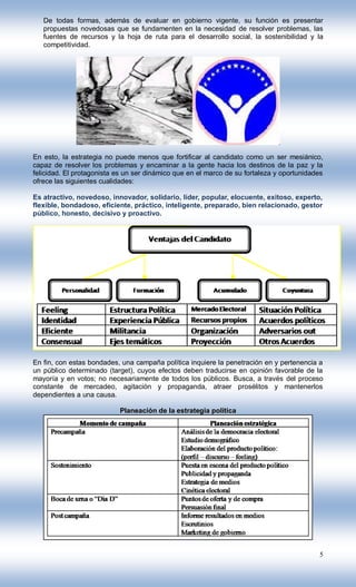 De todas formas, además de evaluar en gobierno vigente, su función es presentar
   propuestas novedosas que se fundamenten en la necesidad de resolver problemas, las
   fuentes de recursos y la hoja de ruta para el desarrollo social, la sostenibilidad y la
   competitividad.




En esto, la estrategia no puede menos que fortificar al candidato como un ser mesiánico,
capaz de resolver los problemas y encaminar a la gente hacia los destinos de la paz y la
felicidad. El protagonista es un ser dinámico que en el marco de su fortaleza y oportunidades
ofrece las siguientes cualidades:

Es atractivo, novedoso, innovador, solidario, líder, popular, elocuente, exitoso, experto,
flexible, bondadoso, eficiente, práctico, inteligente, preparado, bien relacionado, gestor
público, honesto, decisivo y proactivo.




En fin, con estas bondades, una campaña política inquiere la penetración en y pertenencia a
un público determinado (target), cuyos efectos deben traducirse en opinión favorable de la
mayoría y en votos; no necesariamente de todos los públicos. Busca, a través del proceso
constante de mercadeo, agitación y propaganda, atraer prosélitos y mantenerlos
dependientes a una causa.

                           Planeación de la estrategia política




                                                                                           5
 