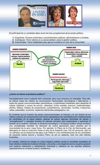 El perfil ideal de un candidato debe reunir las tres competencias de la acción política:

   1) Cognitivas: Conoce contenidos y procedimientos políticos, administrativos y sociales.
   2) Axiológicas: Tiene valores en su personalidad y para la gestión pública.
   3) Actitudinales: Tiene habilidades para ejercer la política en bien de la comunidad.




¿Cómo se ofrece el producto político?

Indudablemente como cualquier bien comercial, pero cuyo consumo es intangible. Para ello,
se utilizan todos los medios de comunicación tradicionales, tecnológicos y alternativos, y
todas las piezas comunicacionales (periodísticas y publicitarias) existentes para despertar el
interés: boletines y avisos de prensa, videoclips, cuñas radiales, banners, publirreportajes,
afiches, folletos, tarjetas de presentación, autoadhesivos, membretes, murales, tropezones,
vallas, pasacalles, suvenires, tarjetones electorales pedagógicos, etc.

Es evidente que la invasión de piezas comunicacionales, la Internet y el uso directo de los
medios masivos de comunicación han hecho desaparecer las manifestaciones multitudinarias
de candidatos en la plaza pública; apenas se salvan algunas caminatas de saludo y
“evangelización” y casuales eventos en salones cerrados para engrandecer y aparentar el
tamaño de la muestra. Además, la dinámica tecnológica y el espacio público virtual movilizan
una considerable cantidad de electores de nueva generación poco atraídos por la
incomodidad de la gran masa física. Por ejemplo, la Plaza de la Paz de Barranquilla, que
albergaba en toda su extensión hasta el atrio de la Catedral unas 100 mil personas, sólo se
vio colmada con la presencia del papa Juan Pablo II y las manifestaciones de los candidatos
de izquierda Carlos Gaviria y Gustavo Petro; de ahí en adelante, todo han sido intentos
frustrados.

En cambio, Internet ha creado un nuevo espacio público donde la movilidad ciudadana se
hace efectiva mediante el enlace reticular, y la suma y convergencia de los usuarios generan
una positiva motivación y participación individual y colectiva en los asuntos políticos,
especialmente en el sector juvenil y académico.


                                                                                              7
 