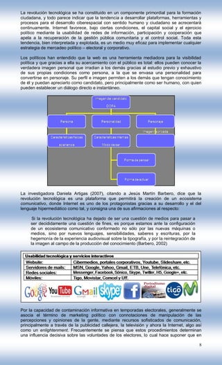 La revolución tecnológica se ha constituido en un componente primordial para la formación
ciudadana, y todo parece indicar que la tendencia a desarrollar plataformas, herramientas y
procesos para el desarrollo ciberespacial con sentido humano y ciudadano se acrecentará
continuamente. Internet favorece, bajo ciertas condiciones, el capital social y el ejercicio
político mediante la usabilidad de redes de información, participación y cooperación que
apela a la recuperación de la gestión pública comunitaria y el control social. Toda esta
tendencia, bien interpretada y explotada, es un medio muy eficaz para implementar cualquier
estrategia de mercadeo político – electoral y corporativo.

Los políticos han entendido que la web es una herramienta mediadora para la visibilidad
política y que gracias a ella su acercamiento con el público es total: ellos pueden conocer la
verdadera imagen personal que irradian a los demás gracias al estudio previo y exhaustivo
de sus propias condiciones como persona, a la que se envasa una personalidad para
convertirse en personaje. Su perfil e imagen permiten a los demás que tengan conocimiento
de él y puedan apreciarlo como candidato, pero principalmente como ser humano, con quien
pueden establecer un diálogo directo e instantáneo.




La investigadora Daniela Artigas (2007), citando a Jesús Martín Barbero, dice que la
revolución tecnológica es una plataforma que permitirá la creación de un ecosistema
comunicativo, donde Internet es uno de los protagonistas gracias a su desarrollo y el del
lenguaje hipermediático como tal, y consigna una de sus afirmaciones al respecto:

      Si la revolución tecnológica ha dejado de ser una cuestión de medios para pasar a
     ser decididamente una cuestión de fines, es porque estamos ante la configuración
     de un ecosistema comunicativo conformado no sólo por las nuevas máquinas o
     medios, sino por nuevos lenguajes, sensibilidades, saberes y escrituras, por la
     hegemonía de la experiencia audiovisual sobre la tipografía, y por la reintegración de
     la imagen al campo de la producción del conocimiento (Barbero, 2002)




Por la capacidad de contaminación informativa en temporadas electorales, generalmente se
asocia el término de marketing político con connotaciones de manipulación de las
percepciones y opiniones de la gente, mediante recursos sofisticados de comunicación,
principalmente a través de la publicidad callejera, la televisión y ahora la Internet, algo así
como un enlightenment. Frecuentemente se piensa que estos procedimientos determinan
una influencia decisiva sobre las voluntades de los electores, lo cual hace suponer que en

                                                                                              8
 