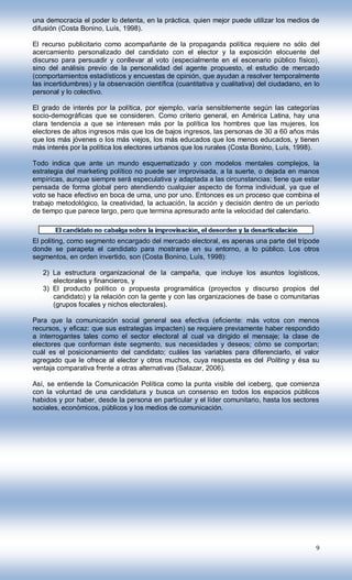 una democracia el poder lo detenta, en la práctica, quien mejor puede utilizar los medios de
difusión (Costa Bonino, Luís, 1998).

El recurso publicitario como acompañante de la propaganda política requiere no sólo del
acercamiento personalizado del candidato con el elector y la exposición elocuente del
discurso para persuadir y conllevar al voto (especialmente en el escenario público físico),
sino del análisis previo de la personalidad del agente propuesto, el estudio de mercado
(comportamientos estadísticos y encuestas de opinión, que ayudan a resolver temporalmente
las incertidumbres) y la observación científica (cuantitativa y cualitativa) del ciudadano, en lo
personal y lo colectivo.

El grado de interés por la política, por ejemplo, varía sensiblemente según las categorías
socio-demográficas que se consideren. Como criterio general, en América Latina, hay una
clara tendencia a que se interesen más por la política los hombres que las mujeres, los
electores de altos ingresos más que los de bajos ingresos, las personas de 30 a 60 años más
que los más jóvenes o los más viejos, los más educados que los menos educados, y tienen
más interés por la política los electores urbanos que los rurales (Costa Bonino, Luís, 1998).

Todo indica que ante un mundo esquematizado y con modelos mentales complejos, la
estrategia del marketing político no puede ser improvisada, a la suerte, o dejada en manos
empíricas, aunque siempre será especulativa y adaptada a las circunstancias; tiene que estar
pensada de forma global pero atendiendo cualquier aspecto de forma individual, ya que el
voto se hace efectivo en boca de urna, uno por uno. Entonces es un proceso que combina el
trabajo metodológico, la creatividad, la actuación, la acción y decisión dentro de un período
de tiempo que parece largo, pero que termina apresurado ante la velocidad del calendario.



El politing, como segmento encargado del mercado electoral, es apenas una parte del trípode
donde se parapeta el candidato para mostrarse en su entorno, a lo público. Los otros
segmentos, en orden invertido, son (Costa Bonino, Luís, 1998):

   2) La estructura organizacional de la campaña, que incluye los asuntos logísticos,
      electorales y financieros, y
   3) El producto político o propuesta programática (proyectos y discurso propios del
      candidato) y la relación con la gente y con las organizaciones de base o comunitarias
      (grupos focales y nichos electorales).

Para que la comunicación social general sea efectiva (eficiente: más votos con menos
recursos, y eficaz: que sus estrategias impacten) se requiere previamente haber respondido
a interrogantes tales como el sector electoral al cual va dirigido el mensaje; la clase de
electores que conforman éste segmento, sus necesidades y deseos; cómo se comportan;
cuál es el posicionamiento del candidato; cuáles las variables para diferenciarlo, el valor
agregado que le ofrece al elector y otros muchos, cuya respuesta es del Politing y ésa su
ventaja comparativa frente a otras alternativas (Salazar, 2006).

Así, se entiende la Comunicación Política como la punta visible del iceberg, que comienza
con la voluntad de una candidatura y busca un consenso en todos los espacios públicos
habidos y por haber, desde la persona en particular y el líder comunitario, hasta los sectores
sociales, económicos, públicos y los medios de comunicación.




                                                                                               9
 