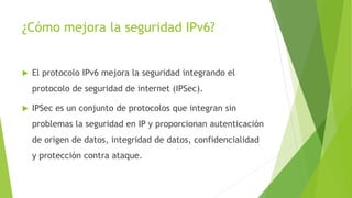 ¿Cómo mejora la seguridad IPv6?
 El protocolo IPv6 mejora la seguridad integrando el
protocolo de seguridad de internet (IPSec).
 IPSec es un conjunto de protocolos que integran sin
problemas la seguridad en IP y proporcionan autenticación
de origen de datos, integridad de datos, confidencialidad
y protección contra ataque.
 