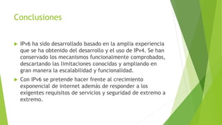 Conclusiones
 IPv6 ha sido desarrollado basado en la amplia experiencia
que se ha obtenido del desarrollo y el uso de IPv4. Se han
conservado los mecanismos funcionalmente comprobados,
descartando las limitaciones conocidas y ampliando en
gran manera la escalabilidad y funcionalidad.
 Con IPv6 se pretende hacer frente al crecimiento
exponencial de internet además de responder a los
exigentes requisitos de servicios y seguridad de extremo a
extremo.
 