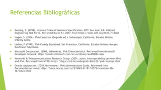 Referencias Bibliográficas
 Deering, S. (1998). Internet Protocol Version 6 Specification. IETF. San José, CA: Internet
Engineering Task Force. Retrieved Marzo 13, 2017, from https://tools.ietf.org/html/rfc2460
 Hagen, S. (2006). IPv6 Essentials (Segunda ed.). Sebastopol, California, Estados Unidos:
O'Reilly Media.
 Loshin, P. (1999). IPv6 Clearly Explained. San Francisco, California, Estados Unidos: Morgan
Kaufmann Publishers.
 Microsoft Corporation. (2006, Setiembre). IPv6 Characteristics. Retrieved from Microsoft
Developer Network: https://msdn.microsoft.com/en-us/library/aa450084.aspx
 Networks & Telecommunications Research Group. (2001, Julio). Interoperability between IPv6
and IPv4. Retrieved from NTRG: http://ntrg.cs.tcd.ie/undergrad/4ba2.02/ipv6/interop.html
 Oracle corporation. (2010, Noviembre). IPv6 Administration Guide. Retrieved from
Documentation Home: https://docs.oracle.com/cd/E19683-01/817-0573/transition-tbl-
16/index.html
 