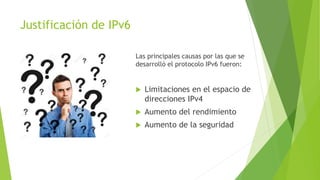 Justificación de IPv6
Las principales causas por las que se
desarrolló el protocolo IPv6 fueron:
 Limitaciones en el espacio de
direcciones IPv4
 Aumento del rendimiento
 Aumento de la seguridad
 