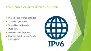 Principales características de IPv6
 Direcciones IP más grandes
 Autoconfiguración
 Seguridad mejorada
 Multicast
 Soporte para Anycast
 Procesamiento simplificado
en routers
 