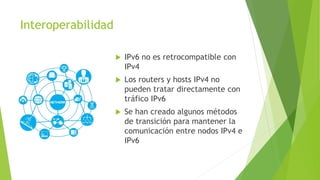 Interoperabilidad
 IPv6 no es retrocompatible con
IPv4
 Los routers y hosts IPv4 no
pueden tratar directamente con
tráfico IPv6
 Se han creado algunos métodos
de transición para mantener la
comunicación entre nodos IPv4 e
IPv6
 