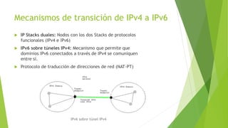 Mecanismos de transición de IPv4 a IPv6
 IP Stacks duales: Nodos con los dos Stacks de protocolos
funcionales (IPv4 e IPv6)
 IPv6 sobre túneles IPv4: Mecanismo que permite que
dominios IPv6 conectados a través de IPv4 se comuniquen
entre sí.
 Protocolo de traducción de direcciones de red (NAT-PT)
IPv6 sobre túnel IPv4
 