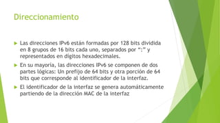 Direccionamiento
 Las direcciones IPv6 están formadas por 128 bits dividida
en 8 grupos de 16 bits cada uno, separados por “:” y
representados en dígitos hexadecimales.
 En su mayoría, las direcciones IPv6 se componen de dos
partes lógicas: Un prefijo de 64 bits y otra porción de 64
bits que corresponde al identificador de la interfaz.
 El identificador de la interfaz se genera automáticamente
partiendo de la dirección MAC de la interfaz
 