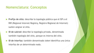 Nomenclatura: Conceptos
 Prefijo de sitio: describe la topología pública que el ISP o el
RIR (Regional Internet Registry, Registro Regional de Internet)
suelen asignar al sitio.
 ID de subred: describe la topología privada, denominada
también topología del sitio, porque es interna del sitio.
 ID de interfaz: también denominado token identifica una única
interfaz de un determinado nodo.
 