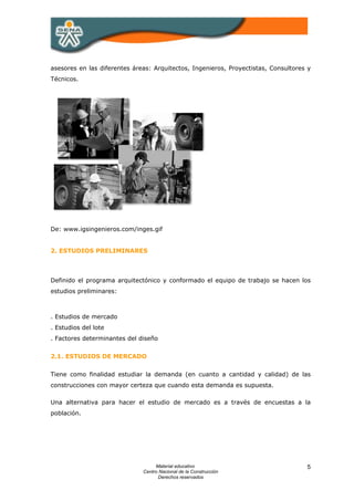 asesores en las diferentes áreas: Arquitectos, Ingenieros, Proyectistas, Consultores y
Técnicos.




De: www.igsingenieros.com/inges.gif


2. ESTUDIOS PRELIMINARES



Definido el programa arquitectónico y conformado el equipo de trabajo se hacen los
estudios preliminares:



. Estudios de mercado
. Estudios del lote
. Factores determinantes del diseño


2.1. ESTUDIOS DE MERCADO


Tiene como finalidad estudiar la demanda (en cuanto a cantidad y calidad) de las
construcciones con mayor certeza que cuando esta demanda es supuesta.

Una alternativa para hacer el estudio de mercado es a través de encuestas a la
población.




                                   Material educativo                               5
                              Centro Nacional de la Construcción
                                    Derechos reservados
 