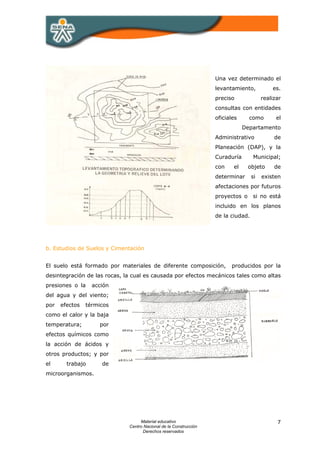 Una vez determinado el
                                                                   levantamiento,           es.
                                                                   preciso              realizar
                                                                   consultas con entidades
                                                                   oficiales     como         el
                                                                               Departamento
                                                                   Administrativo            de
                                                                   Planeación (DAP), y la
                                                                   Curaduría       Municipal;
                                                                   con    el     objeto      de
                                                                   determinar      si   existen
                                                                   afectaciones por futuros
                                                                   proyectos o     si no está
                                                                   incluido en los planos
                                                                   de la ciudad.




b. Estudios de Suelos y Cimentación


El suelo está formado por materiales de diferente composición,           producidos por la
desintegración de las rocas, la cual es causada por efectos mecánicos tales como altas
presiones o la    acción
del agua y del viento;
por   efectos   térmicos
como el calor y la baja
temperatura;        por
efectos químicos como
la acción de ácidos y
otros productos; y por
el      trabajo      de
microorganismos.




                                   Material educativo                                         7
                              Centro Nacional de la Construcción
                                    Derechos reservados
 