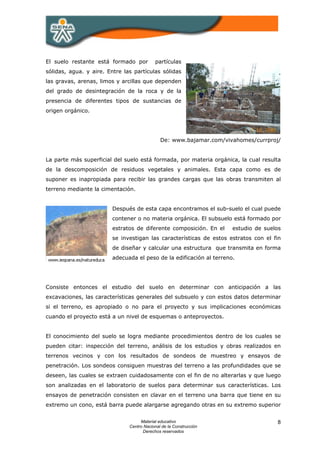 El suelo restante está formado por         partículas
sólidas, agua. y aire. Entre las partículas sólidas
las gravas, arenas, limos y arcillas que dependen
del grado de desintegración de la roca y de la
presencia de diferentes tipos de sustancias de
origen orgánico.




                                              De: www.bajamar.com/vivahomes/currproj/


La parte más superficial del suelo está formada, por materia orgánica, la cual resulta
de la descomposición de residuos vegetales y animales. Esta capa como es de
suponer es inapropiada para recibir las grandes cargas que las obras transmiten al
terreno mediante la cimentación.


                         Después de esta capa encontramos el sub-suelo el cual puede
                         contener o no materia orgánica. El subsuelo está formado por
                         estratos de diferente composición. En el     estudio de suelos
                         se investigan las características de estos estratos con el fin
                         de diseñar y calcular una estructura que transmita en forma
                         adecuada el peso de la edificación al terreno.




Consiste entonces el estudio del suelo en determinar con anticipación a las
excavaciones, las características generales del subsuelo y con estos datos determinar
si el terreno, es apropiado o no para el proyecto y sus implicaciones económicas
cuando el proyecto está a un nivel de esquemas o anteproyectos.


El conocimiento del suelo se logra mediante procedimientos dentro de los cuales se
pueden citar: inspección del terreno, análisis de los estudios y obras realizados en
terrenos vecinos y con los resultados de sondeos de muestreo y ensayos de
penetración. Los sondeos consiguen muestras del terreno a las profundidades que se
deseen, las cuales se extraen cuidadosamente con el fin de no alterarlas y que luego
son analizadas en el laboratorio de suelos para determinar sus características. Los
ensayos de penetración consisten en clavar en el terreno una barra que tiene en su
extremo un cono, está barra puede alargarse agregando otras en su extremo superior


                                    Material educativo                               8
                               Centro Nacional de la Construcción
                                     Derechos reservados
 