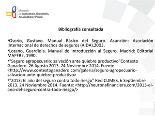 Bibliografía consultada
•Osorio, Gustavo. Manual Básico del Seguro. Asunción: Asociación
Internacional de derechos de seguros (AIDA),2003.
•Lozano, Guardiola. Manual de Introducción al Seguro. Madrid: Editorial
MAPFRE, 1990.
•“Seguro agropecuario: salvación ante quiebre productivo”Contexto
Ganadero. 26 Agosto 2013. 24 Noviembre 2014. Fuente:
<http://www.contextoganadero.com/galeria/seguro-agropecuario-
salvacion-ante-quiebre-productivo>
•“2013: El año del seguro contra todo riesgo” Red CUMES. 6 Septiembre
2013. 24 Noviembre 2014. Fuente: <http://neuronafinanciera.com/2013-el-
ano-del-seguro-contra-todo-riesgo/>
 
