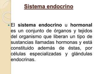 Sistema endocrino 
 El sistema endocrino u hormonal 
es un conjunto de órganos y tejidos 
del organismo que liberan un tipo de 
sustancias llamadas hormonas y está 
constituido además de éstas, por 
células especializadas y glándulas 
endocrinas. 
 