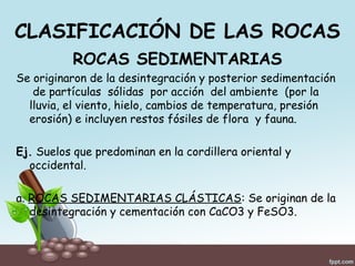 CLASIFICACIÓN DE LAS ROCAS
ROCAS SEDIMENTARIAS
Se originaron de la desintegración y posterior sedimentación
de partículas sólidas por acción del ambiente (por la
lluvia, el viento, hielo, cambios de temperatura, presión
erosión) e incluyen restos fósiles de flora y fauna.
Ej. Suelos que predominan en la cordillera oriental y
occidental.
a. ROCAS SEDIMENTARIAS CLÁSTICAS: Se originan de la
desintegración y cementación con CaCO3 y FeSO3.
 