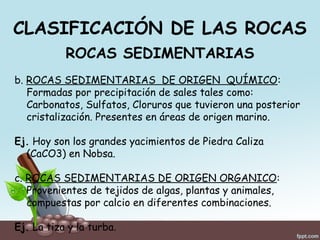 CLASIFICACIÓN DE LAS ROCAS
ROCAS SEDIMENTARIAS
b. ROCAS SEDIMENTARIAS DE ORIGEN QUÍMICO:
Formadas por precipitación de sales tales como:
Carbonatos, Sulfatos, Cloruros que tuvieron una posterior
cristalización. Presentes en áreas de origen marino.
Ej. Hoy son los grandes yacimientos de Piedra Caliza
(CaCO3) en Nobsa.
c. ROCAS SEDIMENTARIAS DE ORIGEN ORGANICO:
Provenientes de tejidos de algas, plantas y animales,
compuestas por calcio en diferentes combinaciones.
Ej. La tiza y la turba.
 