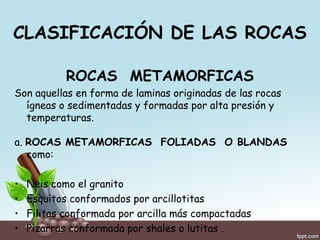 CLASIFICACIÓN DE LAS ROCAS
ROCAS METAMORFICAS
Son aquellas en forma de laminas originadas de las rocas
ígneas o sedimentadas y formadas por alta presión y
temperaturas.
a. ROCAS METAMORFICAS FOLIADAS O BLANDAS
como:
• Neis como el granito
• Esquitos conformados por arcillotitas
• Filitas conformada por arcilla más compactadas
• Pizarras conformada por shales o lutitas .
 