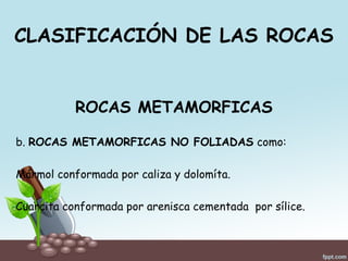 CLASIFICACIÓN DE LAS ROCAS
ROCAS METAMORFICAS
b. ROCAS METAMORFICAS NO FOLIADAS como:
Mármol conformada por caliza y dolomíta.
Cuarcita conformada por arenisca cementada por sílice.
 