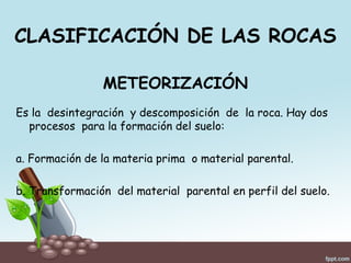 CLASIFICACIÓN DE LAS ROCAS
METEORIZACIÓN
Es la desintegración y descomposición de la roca. Hay dos
procesos para la formación del suelo:
a. Formación de la materia prima o material parental.
b. Transformación del material parental en perfil del suelo.
 