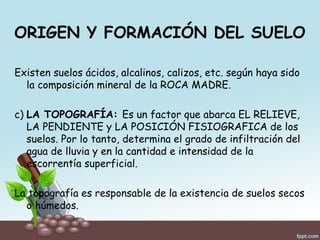 ORIGEN Y FORMACIÓN DEL SUELO
Existen suelos ácidos, alcalinos, calizos, etc. según haya sido
la composición mineral de la ROCA MADRE.
c) LA TOPOGRAFÍA: Es un factor que abarca EL RELIEVE,
LA PENDIENTE y LA POSICIÓN FISIOGRAFICA de los
suelos. Por lo tanto, determina el grado de infiltración del
agua de lluvia y en la cantidad e intensidad de la
escorrentía superficial.
La topografía es responsable de la existencia de suelos secos
o húmedos.
 
