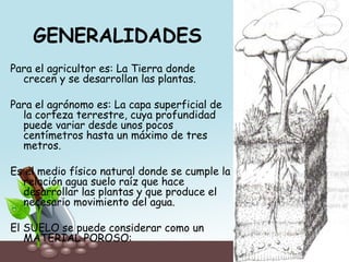 GENERALIDADES
Para el agricultor es: La Tierra donde
crecen y se desarrollan las plantas.
Para el agrónomo es: La capa superficial de
la corteza terrestre, cuya profundidad
puede variar desde unos pocos
centímetros hasta un máximo de tres
metros.
Es el medio físico natural donde se cumple la
relación agua suelo raíz que hace
desarrollar las plantas y que produce el
necesario movimiento del agua.
El SUELO se puede considerar como un
MATERIAL POROSO:
 