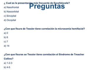 Preguntas
¿ Cual es la presentación más frecuente de Encefalocele?
a) Nasofrontal
b) Nasoorbital
c) Sincipital
d) Occipital
¿Con que fisura de Tessier tiene correlación la microsomia hemifacial?
a) 0
b) 6
c) 7
d) 14
¿Con que fisuras se Tessier tiene correlación el Síndrome de Treacher
Collins?
a) 1-2-3
b) 4-5
 