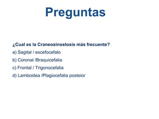 Preguntas
¿Cual es la Craneosinostosis más frecuente?
a) Sagital / escefocefalo
b) Coronal /Braquicefalia
c) Frontal / Trigonocefalia
d) Lamboidea /Plagiocefalia posteior
 