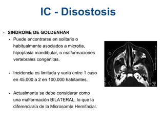 • SINDROME DE GOLDENHAR
• Puede encontrarse en solitario o
habitualmente asociados a microtia,
hipoplasia mandibular, o malformaciones
vertebrales congénitas.
• Incidencia es limitada y varía entre 1 caso
en 45.000 a 2 en 100.000 habitantes.
• Actualmente se debe considerar como
una malformación BILATERAL, lo que la
diferenciaría de la Microsomía Hemifacial.
IC - Disostosis
 