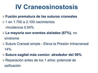 Fusión prematura de las suturas craneales
1 en 1.700 a 2.100 nacimientos
Incidencia 0.04%
La mayoría son eventos aislados (67%), no
síndrome
Sutura Craneal simple - Eleva la Presión Intracraneal
14%
Sutura sagital más común: alrededor del 50%
Reparación antes de los 1 años: potencial de
osificación
IV Craneosinostosis
 