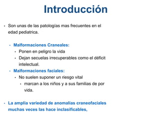 • Son unas de las patologías mas frecuentes en el
edad pediatrica.
• Malformaciones Craneales:
• Ponen en peligro la vida
• Dejan secuelas irrecuperables como el déficit
intelectual.
• Malformaciones faciales:
• No suelen suponer un riesgo vital
• marcan a los niños y a sus familias de por
vida.
• La amplia variedad de anomalías craneofaciales
muchas veces las hace inclasificables,
Introducción
 