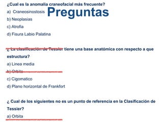 Preguntas
¿Cual es la anomalia craneofacial más frecuente?
a) Craneosinostosis
b) Neoplasias
c) Atrofia
d) Fisura Labio Palatina
¿ La clasificación de Tessier tiene una base anatómica con respecto a que
estructura?
a) Linea media
b) Orbita
c) Cigomatico
d) Plano horizontal de Frankfort
¿ Cual de los siguientes no es un punto de referencia en la Clasificación de
Tessier?
a) Orbita
 