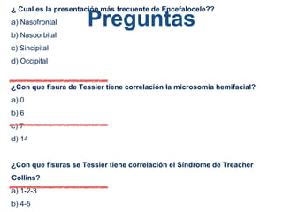 Preguntas
¿ Cual es la presentación más frecuente de Encefalocele??
a) Nasofrontal
b) Nasoorbital
c) Sincipital
d) Occipital
¿Con que fisura de Tessier tiene correlación la microsomia hemifacial?
a) 0
b) 6
c) 7
d) 14
¿Con que fisuras se Tessier tiene correlación el Síndrome de Treacher
Collins?
a) 1-2-3
b) 4-5
 