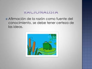 racionalistaAfirmación de la razón como fuente del conocimiento, se debe tener certeza de las ideas. 
