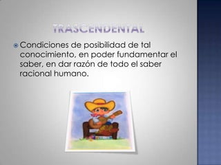 trascendentalCondiciones de posibilidad de tal conocimiento, en poder fundamentar el saber, en dar razón de todo el saber racional humano.