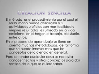 CREACION  SENCILLAEl método  es el procedimiento por el cual el ser humano puede desarrollar sus actividades u oficios con mas facilidad y mejores resultados, es utilizado en la vida cotidiana, en el hogar, el trabajo, el estudio, entre otros.En el proceso de aprendizaje se tiene en cuenta muchas metodologías, de tal forma que se pueda innovar mas que los conceptos de la ciencia en general.Para entender cualquier cosa se necesita conocer hechos y otros conceptos para dar sentido de lo que se quiere saber.