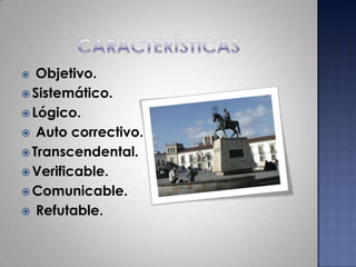 característicasObjetivo. Sistemático.Lógico.Auto correctivo.Transcendental.Verificable.Comunicable.Refutable.