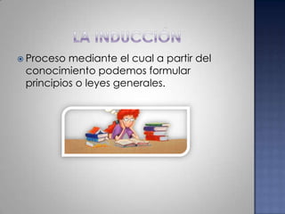 La inducciónProceso mediante el cual a partir del conocimiento podemos formular principios o leyes generales.