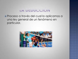 La deducciónProceso a través del cual lo aplicamos a una ley general de un fenómeno en particular.